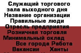 Служащий торгового зала выходного дня › Название организации ­ Правильные люди › Отрасль предприятия ­ Розничная торговля › Минимальный оклад ­ 30 000 - Все города Работа » Вакансии   . Ханты-Мансийский,Когалым г.